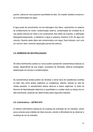 41
quente, coloca-se uma pequena quantidade de óleo. Se crepitar (estalar) comprova-
se a contaminação por água.
A água pode ser proveniente, da má estocagem dos óleos, vazamentos no sistema
de arrefecimento do motor, contaminação externa, condensação da umidade do ar
nas partes internas do motor e do combustível. Nos óleos de motores, a aditivação
detergente-dispersante, a tolerância à água é pequena (máximo 0,3% de água em
volume). Quando estes óleos são contaminados com água, ficam leitosos, com uma
cor marrom claro, havendo separação parcial dos aditivos.
3.4- NÚMEROS DE NEUTRALIZAÇÃO
Os óleos lubrificantes usados ou novos podem apresentar características básicas ou
ácidas, dependendo de sua origem, processos de refinação, aditivos empregados,
deterioração em serviço e contaminações.
As características ácidas podem ser devidas a vários tipos de substâncias contidas
no óleo, tais como ácidos orgânicos ou inorgânicos, ésteres, resinas ou sais de
metais pesados. A característica básica deve-se a bases orgânicas. O teste de
Número de Neutralização determina a quantidade e o caráter ácido ou básico de um
óleo lubrificante, podendo ser determinado pelos seguintes métodos:
3.5- Colorimétrico – ASTM D-974
O método colorimétrico baseia-se na mudança de coloração de um indicador, sendo
pouco preciso para análises de óleos escuros, devido à dificuldade de se observar a
mudança de cor do indicador.
 