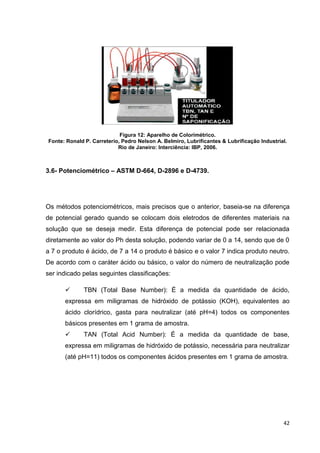 42
Figura 12: Aparelho de Colorimétrico.
Fonte: Ronald P. Carreterio, Pedro Nelson A. Belmiro, Lubrificantes & Lubrificação Industrial.
Rio de Janeiro: Interciência: IBP, 2006.
3.6- Potenciométrico – ASTM D-664, D-2896 e D-4739.
Os métodos potenciométricos, mais precisos que o anterior, baseia-se na diferença
de potencial gerado quando se colocam dois eletrodos de diferentes materiais na
solução que se deseja medir. Esta diferença de potencial pode ser relacionada
diretamente ao valor do Ph desta solução, podendo variar de 0 a 14, sendo que de 0
a 7 o produto é ácido, de 7 a 14 o produto é básico e o valor 7 indica produto neutro.
De acordo com o caráter ácido ou básico, o valor do número de neutralização pode
ser indicado pelas seguintes classificações:
 TBN (Total Base Number): É a medida da quantidade de ácido,
expressa em miligramas de hidróxido de potássio (KOH), equivalentes ao
ácido clorídrico, gasta para neutralizar (até pH=4) todos os componentes
básicos presentes em 1 grama de amostra.
 TAN (Total Acid Number): É a medida da quantidade de base,
expressa em miligramas de hidróxido de potássio, necessária para neutralizar
(até pH=11) todos os componentes ácidos presentes em 1 grama de amostra.
 