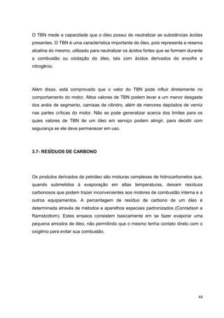 44
O TBN mede a capacidade que o óleo possui de neutralizar as substâncias ácidas
presentes. O TBN é uma característica importante do óleo, pois representa a reserva
alcalina do mesmo, utilizado para neutralizar os ácidos fortes que se formam durante
a combustão ou oxidação do óleo, tais com ácidos derivados do enxofre e
nitrogênio.
Além disso, está comprovado que o valor do TBN pode influir diretamente no
comportamento do motor. Altos valores de TBN podem levar a um menor desgaste
dos anéis de segmento, camisas de cilindro, além de menores depósitos de verniz
nas partes críticas do motor. Não se pode generalizar acerca dos limites para os
quais valores de TBN de um óleo em serviço podem atingir, para decidir com
segurança se ele deve permanecer em uso.
3.7- RESÍDUOS DE CARBONO
Os produtos derivados de petróleo são misturas complexas de hidrocarbonetos que,
quando submetidos à evaporação em altas temperaturas, deixam resíduos
carbonosos que podem trazer inconvenientes aos motores de combustão interna e a
outros equipamentos. A percentagem de resíduo de carbono de um óleo é
determinada através de métodos e aparelhos especiais padronizados (Conradson e
Ramsbottom). Estes ensaios consistem basicamente em se fazer evaporar uma
pequena amostra de óleo, não permitindo que o mesmo tenha contato direto com o
oxigênio para evitar sua combustão.
 