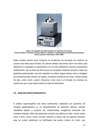 45
Figura 14: aparelho de determinação de resíduos de carbono.
Fonte: Ronald P. Carreterio, Pedro Nelson A. Belmiro, Lubrificantes & Lubrificação Industrial.
Rio de Janeiro: Interciência: IBP, 2006.
Estes ensaios servem para comparar as tendências de formação de resíduos de
carbono dos óleos para motores. Os valores obtidos não devem servir de critério para
determinar a qualidade ou desempenho de um óleo lubrificante, quando considerados
isoladamente. Isto se deve ao fato de que as condições existentes durante o teste nos
aparelhos padronizados, não são repetidas na prática. Alguns fatores como a dosagem
de combustível pelo sistema de injeção, condições mecânicas do motor, contaminantes
do óleo, entre outros, podem influenciar muito mais na formação de resíduos de
carbono do que o valor determinado em teste de laboratório.
3.8- ANÁLISE ESPECTROGRÁFICA
A análise espectrográfica dos óleos lubrificantes, realizadas nos aparelhos de
emissão espectrográfica ou no especfotômetro de absorção atômica, fornece
resultados rápidos e precisos dos contaminantes inorgânicos presentes nas
amostras testadas. Além dos elementos contidos nos aditivos do óleo, outros metais
como o ferro, cromo, cobre, chumbo, alumínio e silício, são de especial interesse
para se avaliar problemas na lubrificação das partes móveis do motor, que
 