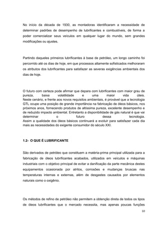 10
No início da década de 1930, as montadoras identificaram a necessidade de
determinar padrões de desempenho de lubrificantes e combustíveis, de forma a
poder comercializar seus veículos em qualquer lugar do mundo, sem grandes
modificações ou ajustes.
Partindo daqueles primeiros lubrificantes à base de petróleo, um longo caminho foi
percorrido até os dias de hoje, em que processos altamente sofisticados melhoraram
os atributos dos lubrificantes para satisfazer as severas exigências ambientais dos
dias de hoje.
O futuro com certeza pode afirmar que depara com lubrificantes com maior grau de
pureza, baixa volatilidade e uma maior vida úteis.
Neste cenário, e frente aos novos requisitos ambientais, é provável que a tecnologia
GTL ocupe uma posição de grande importância na fabricação de óleos básicos, nos
próximos anos, fornecendo produtos de altíssima pureza, excelente desempenho e
de reduzido impacto ambiental. Entretanto a disponibilidade de gás natural é que vai
determinar o futuro dessa tecnologia.
Assim a qualidade dos óleos básicos continuará a evoluir para satisfazer cada dia
mais as necessidades do exigente consumidor do século XXI.
1.2- O QUE É LUBRIFICANTE
São derivados de petróleo que constituem a matéria-prima principal utilizada para a
fabricação de óleos lubrificantes acabados, utilizados em veículos e máquinas
industriais com o objetivo principal de evitar a danificação da parte mecânica destes
equipamentos ocasionada por atritos, corrosões e mudanças bruscas nas
temperaturas internas e externas, além de desgastes causados por elementos
naturais como o oxigênio.
Os métodos de refino de petróleo não permitem a obtenção direta de todos os tipos
de óleos lubrificantes que o mercado necessita, mas apenas poucas funções
 