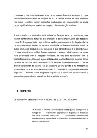 46
ocasionam o desgaste de determinadas peças, ou problemas provenientes do mau
funcionamento do sistema de filtragem de ar. Os valores obtidos de cada elemento
nos testes permitem corrigir operações inadequadas do equipamento, ou ainda
dados significativos para se elaborar um plano de manutenção preditiva.
A interpretação dos resultados obtidos deve ser feita por técnicos capacitados, que
tenham conhecimento do tipo de óleo analisado e de sua origem, além dos dados de
operação do equipamento, para poderem avaliar corretamente o significado relativo
de cada elemento contido na amostra analisada. A determinação dos metais e
outros elementos produzidos por desgaste e sua concentração, é a consideração
principal neste tipo de análise. Destes materiais, o ferro e o silício são os que estão
mais associados com o desgaste mecânico. O ferro está relacionado com o
desgaste abrasivo e corrosivo sofrido pelas partes constituídas deste material, como
camisas de cilindros, árvore de comando de válvulas e sedes de válvulas. O silício
provém geralmente da sujeira e do pó abrasivo (poeira) devido a má filtragem ou
entrada falsa de ar no sistema de admissão. O cromo indica desgaste dos anéis de
segmento. O alumínio indica desgaste nos pistões e o cobre está associado com o
desgaste ou corrosão dos casquilhos de mancais (bronzinas).
4- RERREFINO
De acordo com a Resolução ANP nº 19, DE 18.6.2009 - DOU 19.6.2009:
―A atividade de rerrefino é considerada de utilidade pública e compreende a
remoção de contaminantes de produtos de degradação e de aditivos
dos óleos lubrificantes usados ou contaminados, conferindo-lhes
características de óleos básicos, que atendam à especificação em vigor, a
serem comercializados.‖
 