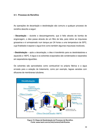 48
4.1- Processo do Rerrefino
As operações de decantação e desidratação são comuns a qualquer processo de
rerrefino descrito a seguir:
- Decantação – durante o descarregamento, que é feito através de bomba de
engrenagem, o óleo passa através de um filtro de tela, para retirar as impurezas
grosseiras e é armazenado num tanque por 24 horas a uma temperatura de 50ºC,
cuja finalidade é separar a água livre como também algumas impurezas insolúveis.
- Desidratação – após a decantação, o óleo é transferido para os desidratadores e
aquecido a 180ºC. A água e os solventes evaporados são condensados e separados
em separadores água/óleo.
Os solventes são aproveitados como combustível na própria fábrica e a água
enviada para a estação de tratamento, como por exemplo, lagoas aeradas com
difusores de membranas tubulares.
Figura 15: Etapa de Desidratação do Processo de Rerrefino.
Fonte: www.iwart.com.br/site/content/lubrificantes
 