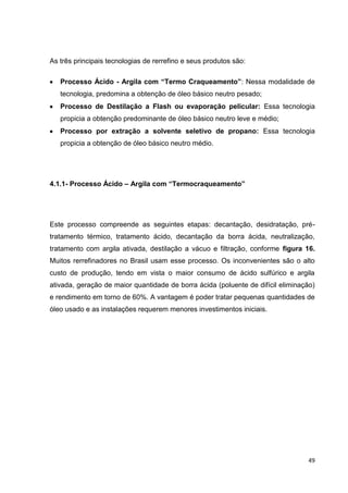 49
As três principais tecnologias de rerrefino e seus produtos são:
Processo Ácido - Argila com “Termo Craqueamento”: Nessa modalidade de
tecnologia, predomina a obtenção de óleo básico neutro pesado;
Processo de Destilação a Flash ou evaporação pelicular: Essa tecnologia
propicia a obtenção predominante de óleo básico neutro leve e médio;
Processo por extração a solvente seletivo de propano: Essa tecnologia
propicia a obtenção de óleo básico neutro médio.
4.1.1- Processo Ácido – Argila com “Termocraqueamento”
Este processo compreende as seguintes etapas: decantação, desidratação, pré-
tratamento térmico, tratamento ácido, decantação da borra ácida, neutralização,
tratamento com argila ativada, destilação a vácuo e filtração, conforme figura 16.
Muitos rerrefinadores no Brasil usam esse processo. Os inconvenientes são o alto
custo de produção, tendo em vista o maior consumo de ácido sulfúrico e argila
ativada, geração de maior quantidade de borra ácida (poluente de difícil eliminação)
e rendimento em torno de 60%. A vantagem é poder tratar pequenas quantidades de
óleo usado e as instalações requerem menores investimentos iniciais.
 