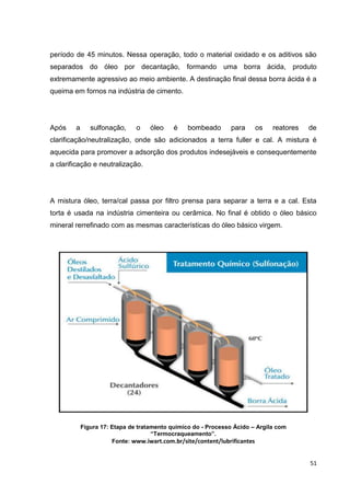 51
período de 45 minutos. Nessa operação, todo o material oxidado e os aditivos são
separados do óleo por decantação, formando uma borra ácida, produto
extremamente agressivo ao meio ambiente. A destinação final dessa borra ácida é a
queima em fornos na indústria de cimento.
Após a sulfonação, o óleo é bombeado para os reatores de
clarificação/neutralização, onde são adicionados a terra fuller e cal. A mistura é
aquecida para promover a adsorção dos produtos indesejáveis e consequentemente
a clarificação e neutralização.
A mistura óleo, terra/cal passa por filtro prensa para separar a terra e a cal. Esta
torta é usada na indústria cimenteira ou cerâmica. No final é obtido o óleo básico
mineral rerrefinado com as mesmas características do óleo básico virgem.
Figura 17: Etapa de tratamento químico do - Processo Ácido – Argila com
“Termocraqueamento”.
Fonte: www.iwart.com.br/site/content/lubrificantes
 