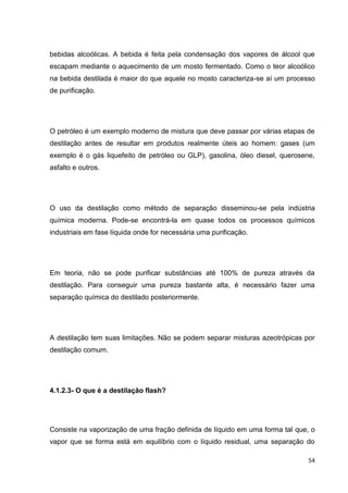 54
bebidas alcoólicas. A bebida é feita pela condensação dos vapores de álcool que
escapam mediante o aquecimento de um mosto fermentado. Como o teor alcoólico
na bebida destilada é maior do que aquele no mosto caracteriza-se aí um processo
de purificação.
O petróleo é um exemplo moderno de mistura que deve passar por várias etapas de
destilação antes de resultar em produtos realmente úteis ao homem: gases (um
exemplo é o gás liquefeito de petróleo ou GLP), gasolina, óleo diesel, querosene,
asfalto e outros.
O uso da destilação como método de separação disseminou-se pela indústria
química moderna. Pode-se encontrá-la em quase todos os processos químicos
industriais em fase líquida onde for necessária uma purificação.
Em teoria, não se pode purificar substâncias até 100% de pureza através da
destilação. Para conseguir uma pureza bastante alta, é necessário fazer uma
separação química do destilado posteriormente.
A destilação tem suas limitações. Não se podem separar misturas azeotrópicas por
destilação comum.
4.1.2.3- O que é a destilação flash?
Consiste na vaporização de uma fração definida de líquido em uma forma tal que, o
vapor que se forma está em equilíbrio com o líquido residual, uma separação do
 