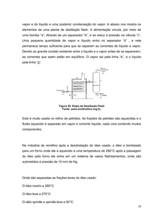 55
vapor e do líquido e uma posterior condensação do vapor. A abaixo nos mostra os
elementos de uma planta de destilação flash. A alimentação circula, por meio de
uma bomba ―a‖. Através de um aquecedor ―b‖, e se reduz à pressão na válvula ―c‖.
Uma pequena quantidade de vapor e líquido entra no separador ―d‖ , e nele
permanece tempo suficiente para que se separem as correntes de líquido e vapor.
Devido ao grande contato existente entre o líquido e o vapor antes de se separarem,
as correntes que saem estão em equilíbrio. O vapor sai pela linha ―e‖, e o líquido
pela linha ―g‖.
Figura 20: Etapa de Destilação Flash
Fonte: www.sindirrefino.org.br.
Este é muito usada no refino de petróleo. As frações de petróleo são aquecidas e o
fluido aquecido é separado em vapor e corrente líquida, cada uma contendo muitos
componentes.
Na indústria de rerrefino após a desidratação do óleo usado, o óleo e bombeado
para um forno onde ele e aquecido a uma temperatura de 280°C após a passagem
do óleo pelo forno ele entra em um sistema de vasos flasheamentos, onde são
submetidos à pressão de 15 mm de Hg.
Onde são separadas as frações leves do óleo usado:
O óleo neutro a 280°C.
O óleo leve a 270°C.
O oléo spindle e spindle leve a 40°C.
 