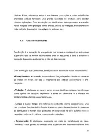 11
básicas. Estes, misturados entre si em diversas proporções e outras substâncias
chamadas aditivas fornecem uma grande variedade de produtos para atender
diversas aplicações. Com a evolução dos lubrificantes, estes passaram a acumular
novas funções como proteção contra erosão, auxílio às vedações, transferência de
calor, retirada de produtos indesejáveis do sistema, etc...
1.3- Função do lubrificante
Sua função é a formação de uma película que impede o contato direto entre duas
superfícies que se movem relativamente entre si, reduzindo o atrito e evitando o
desgaste dos corpos, prolongando a vida útil dos mesmos.
Com a evolução dos lubrificantes, estes passaram a acumular novas funções como:
- Proteção contra a corrosão: A corrosão e o desgaste podem resultar na remoção
de metais do motor, por isso a importância dos aditivos anti-corrosivo e anti-
desgaste.
- Vedação: O lubrificante ao mesmo tempo em que lubrifica e refrigera, também age
como agente de vedação, impedindo a saída de lubrificante e a entrada de
contaminantes externos ao compartimento.
- Limpar e manter limpo: Em motores de combustão interna especialmente, uma
das principais funções do lubrificante é retirar as partículas resultantes do processo
de combustão e manter estas partículas em suspensão no óleo, evitando que se
depositem no fundo do cárter e provoquem incrustações.
- Refrigeração: O lubrificante representa um meio de transferência de calor,
"roubando" calor gerado por contato entre superfícies em movimento relativo. Nos
 