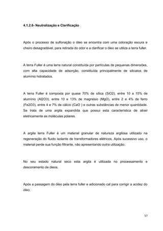 57
4.1.2.6- Neutralização e Clarificação
Após o processo de sulfonação o óleo se encontra com uma coloração escura e
cheiro desagradável, para retirada do odor e a clarificar o óleo se utiliza a terra fuller.
A terra Fuller é uma terra natural constituída por partículas de pequenas dimensões,
com alta capacidade de adsorção, constituída principalmente de silicatos de
alumínio hidratados.
A terra Fuller é composta por quase 70% de sílica (SiO2), entre 10 a 15% de
alumínio (Al2O3), entre 10 e 13% de magnésio (MgO), entre 2 e 4% de ferro
(Fe2O3), entre 4 e 7% de cálcio (CaO ) e outras substâncias de menor quantidade.
Se trata de uma argila expandida que possui esta característica de atrair
eletricamente as moléculas polares.
A argila terra Fuller é um material granular de natureza argilosa utilizado na
regeneração do fluido isolante de transformadores elétricos. Após sucessivo uso, o
material perde sua função filtrante, não apresentando outra utilização.
No seu estado natural seco esta argila é utilizada no processamento e
descoramento de óleos.
Após a passagem do óleo pela terra fuller e adicionado cal para corrigir a acidez do
óleo.
 