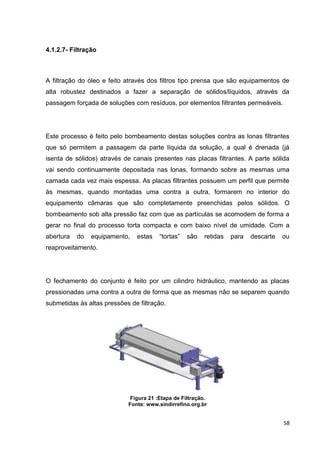 58
4.1.2.7- Filtração
A filtração do óleo e feito através dos filtros tipo prensa que são equipamentos de
alta robustez destinados a fazer a separação de sólidos/líquidos, através da
passagem forçada de soluções com resíduos, por elementos filtrantes permeáveis.
Este processo é feito pelo bombeamento destas soluções contra as lonas filtrantes
que só permitem a passagem da parte líquida da solução, a qual é drenada (já
isenta de sólidos) através de canais presentes nas placas filtrantes. A parte sólida
vai sendo continuamente depositada nas lonas, formando sobre as mesmas uma
camada cada vez mais espessa. As placas filtrantes possuem um perfil que permite
às mesmas, quando montadas uma contra a outra, formarem no interior do
equipamento câmaras que são completamente preenchidas pelos sólidos. O
bombeamento sob alta pressão faz com que as partículas se acomodem de forma a
gerar no final do processo torta compacta e com baixo nível de umidade. Com a
abertura do equipamento, estas ―tortas‖ são retidas para descarte ou
reaproveitamento.
O fechamento do conjunto é feito por um cilindro hidráulico, mantendo as placas
pressionadas uma contra a outra de forma que as mesmas não se separem quando
submetidas às altas pressões de filtração.
Figura 21 :Etapa de Filtração.
Fonte: www.sindirrefino.org.br
 