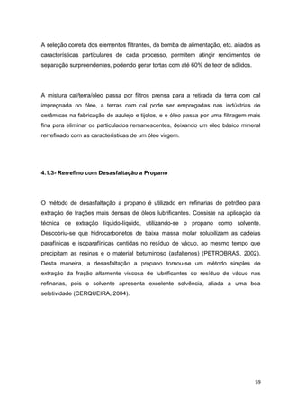 59
A seleção correta dos elementos filtrantes, da bomba de alimentação, etc. aliados as
características particulares de cada processo, permitem atingir rendimentos de
separação surpreendentes, podendo gerar tortas com até 60% de teor de sólidos.
A mistura cal/terra/óleo passa por filtros prensa para a retirada da terra com cal
impregnada no óleo, a terras com cal pode ser empregadas nas indústrias de
cerâmicas na fabricação de azulejo e tijolos, e o óleo passa por uma filtragem mais
fina para eliminar os particulados remanescentes, deixando um óleo básico mineral
rerrefinado com as características de um óleo virgem.
4.1.3- Rerrefino com Desasfaltação a Propano
O método de desasfaltação a propano é utilizado em refinarias de petróleo para
extração de frações mais densas de óleos lubrificantes. Consiste na aplicação da
técnica de extração líquido-líquido, utilizando-se o propano como solvente.
Descobriu-se que hidrocarbonetos de baixa massa molar solubilizam as cadeias
parafínicas e isoparafínicas contidas no resíduo de vácuo, ao mesmo tempo que
precipitam as resinas e o material betuminoso (asfaltenos) (PETROBRAS, 2002).
Desta maneira, a desasfaltação a propano tornou-se um método simples de
extração da fração altamente viscosa de lubrificantes do resíduo de vácuo nas
refinarias, pois o solvente apresenta excelente solvência, aliada a uma boa
seletividade (CERQUEIRA, 2004).
 
