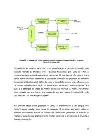 60
Figura 22 - Processo de refino de óleos lubrificantes com desasfaltação a propano.
Fonte: Petrobras S/A.
O processo de rerrefino de OLUC com desasfaltação a propano foi criado pelo
Instituto Francês de Petróleo (IFP – ―Energie Nouvelles‖) por volta de 1960. A
principal vantagem da utilização deste método se dá pelo fato de não gerar a borra
ácida, rejeito de difícil tratamento e altamente produzido no processo de rerrefino
convencional (ácido-argila). Além do mais, o desasfaltamento é mais eficiente que
os demais métodos de extração de lubrificantes, alcançando rendimentos de 75 a
83% e a obtenção de óleos de melhor qualidade (MOREIRA, 1980). Atualmente
esse método caiu em desuso em função do seu alto custo e foi substituído pelo
processo de Thin Film Evaporator (TFE).
Na primeira etapa deste processo o OLUC é encaminhado a um tanque que
posteriormente recebe uma carga de propano. O propano age como solvente
seletivo, dissolvendo apenas as frações de lubrificantes presentes na solução. A
mistura é agitada para promover uma melhor solvência e em seguida é enviado à
fase de decantação.
 