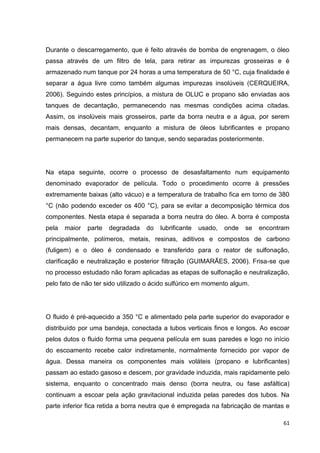 61
Durante o descarregamento, que é feito através de bomba de engrenagem, o óleo
passa através de um filtro de tela, para retirar as impurezas grosseiras e é
armazenado num tanque por 24 horas a uma temperatura de 50 °C, cuja finalidade é
separar a água livre como também algumas impurezas insolúveis (CERQUEIRA,
2006). Seguindo estes princípios, a mistura de OLUC e propano são enviadas aos
tanques de decantação, permanecendo nas mesmas condições acima citadas.
Assim, os insolúveis mais grosseiros, parte da borra neutra e a água, por serem
mais densas, decantam, enquanto a mistura de óleos lubrificantes e propano
permanecem na parte superior do tanque, sendo separadas posteriormente.
Na etapa seguinte, ocorre o processo de desasfaltamento num equipamento
denominado evaporador de película. Todo o procedimento ocorre à pressões
extremamente baixas (alto vácuo) e a temperatura de trabalho fica em torno de 380
°C (não podendo exceder os 400 °C), para se evitar a decomposição térmica dos
componentes. Nesta etapa é separada a borra neutra do óleo. A borra é composta
pela maior parte degradada do lubrificante usado, onde se encontram
principalmente, polímeros, metais, resinas, aditivos e compostos de carbono
(fuligem) e o óleo é condensado e transferido para o reator de sulfonação,
clarificação e neutralização e posterior filtração (GUIMARÃES, 2006). Frisa-se que
no processo estudado não foram aplicadas as etapas de sulfonação e neutralização,
pelo fato de não ter sido utilizado o ácido sulfúrico em momento algum.
O fluido é pré-aquecido a 350 °C e alimentado pela parte superior do evaporador e
distribuído por uma bandeja, conectada a tubos verticais finos e longos. Ao escoar
pelos dutos o fluido forma uma pequena película em suas paredes e logo no início
do escoamento recebe calor indiretamente, normalmente fornecido por vapor de
água. Dessa maneira os componentes mais voláteis (propano e lubrificantes)
passam ao estado gasoso e descem, por gravidade induzida, mais rapidamente pelo
sistema, enquanto o concentrado mais denso (borra neutra, ou fase asfáltica)
continuam a escoar pela ação gravitacional induzida pelas paredes dos tubos. Na
parte inferior fica retida a borra neutra que é empregada na fabricação de mantas e
 