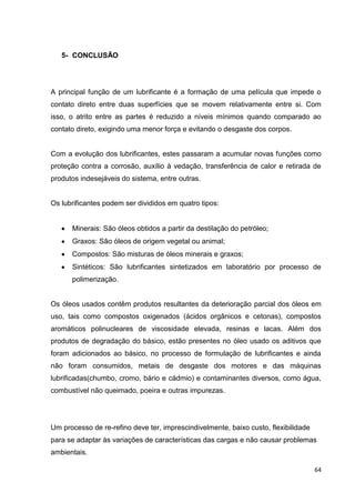 64
5- CONCLUSÃO
A principal função de um lubrificante é a formação de uma película que impede o
contato direto entre duas superfícies que se movem relativamente entre si. Com
isso, o atrito entre as partes é reduzido a níveis mínimos quando comparado ao
contato direto, exigindo uma menor força e evitando o desgaste dos corpos.
Com a evolução dos lubrificantes, estes passaram a acumular novas funções como
proteção contra a corrosão, auxílio à vedação, transferência de calor e retirada de
produtos indesejáveis do sistema, entre outras.
Os lubrificantes podem ser divididos em quatro tipos:
Minerais: São óleos obtidos a partir da destilação do petróleo;
Graxos: São óleos de origem vegetal ou animal;
Compostos: São misturas de óleos minerais e graxos;
Sintéticos: São lubrificantes sintetizados em laboratório por processo de
polimerização.
Os óleos usados contêm produtos resultantes da deterioração parcial dos óleos em
uso, tais como compostos oxigenados (ácidos orgânicos e cetonas), compostos
aromáticos polinucleares de viscosidade elevada, resinas e lacas. Além dos
produtos de degradação do básico, estão presentes no óleo usado os aditivos que
foram adicionados ao básico, no processo de formulação de lubrificantes e ainda
não foram consumidos, metais de desgaste dos motores e das máquinas
lubrificadas(chumbo, cromo, bário e cádmio) e contaminantes diversos, como água,
combustível não queimado, poeira e outras impurezas.
Um processo de re-refino deve ter, imprescindivelmente, baixo custo, flexibilidade
para se adaptar às variações de características das cargas e não causar problemas
ambientais.
 