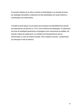 65
O processo clássico de re-refino consiste na desidratação e na remoção de leves
por destilação atmosférica, tratamento do óleo desidratado com ácido sulfúrico e
neutralização com adsorventes.
A tendência atual segue nos princípios dos processos de desasfaltamento através
de evaporadores de película ou T.D.A. (Torre Ciclônica de Destilação). O subproduto
de fundo da destilação geralmente é empregado como componente de asfaltos. No
tocante à etapa de acabamento, as unidades de hidroacabamento são as
selecionadas no caso de maiores escalas. Para unidades menores, o acabamento
por absorção é mais econômico.
 