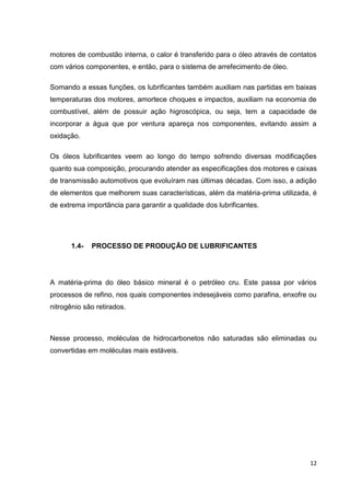 12
motores de combustão interna, o calor é transferido para o óleo através de contatos
com vários componentes, e então, para o sistema de arrefecimento de óleo.
Somando a essas funções, os lubrificantes também auxiliam nas partidas em baixas
temperaturas dos motores, amortece choques e impactos, auxiliam na economia de
combustível, além de possuir ação higroscópica, ou seja, tem a capacidade de
incorporar a água que por ventura apareça nos componentes, evitando assim a
oxidação.
Os óleos lubrificantes veem ao longo do tempo sofrendo diversas modificações
quanto sua composição, procurando atender as especificações dos motores e caixas
de transmissão automotivos que evoluíram nas últimas décadas. Com isso, a adição
de elementos que melhorem suas características, além da matéria-prima utilizada, é
de extrema importância para garantir a qualidade dos lubrificantes.
1.4- PROCESSO DE PRODUÇÃO DE LUBRIFICANTES
A matéria-prima do óleo básico mineral é o petróleo cru. Este passa por vários
processos de refino, nos quais componentes indesejáveis como parafina, enxofre ou
nitrogênio são retirados.
Nesse processo, moléculas de hidrocarbonetos não saturadas são eliminadas ou
convertidas em moléculas mais estáveis.
 