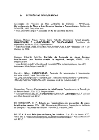 66
6- REFERÊNCIAS BIBLIOGRÁFICAS
Associação de Proteção ao Meio Ambiente de Cianorte – APROMAC,
Gerenciamento de Óleos e Lubrificantes Usados e Contaminados, Gráfica do
SENAI/SP, 2010. Disponível em :
< www.sindirrefino.org.br > acessado em 10 de Setembro de 2012.
Camara, Michael Araujo; Peres, Breno Roberto; Christianini, Rafael Zagatto,
MANUTENÇÃO E LUBRIFICAÇÃO DE EQUIPAMENTOS, Faculdade de
engenharia de Bauru, 2010. Disponível em:
< http://wwwp.feb.unesp.br/jcandido/manutencao/Grupo_6.pdf >acessado em 1 de
Outubro de 2012.
Campos, Eduardo Betonha, Previsão da Demanda de óleos Básicos
Lubrificantes: Uma Análise através de regressão Múltipla, IBMEC, 2008.
Disponível em:
< www.ibmecrj.br/sub/RJ/files/dissert_mestrado/ADM_eduardocampos_mar.pdf >
Acesso em 30 de Setembro de 2012.
Carvalho, Nilson, LUBRIFICAÇÃO, Gerencia de Manutenção / Manutenção
Industrial – UNIS, 2008. Disponível em:
<xa.yimg.com/kq/groups/15165795/103091732/name/Planejamento+e+Controle+da
+Manuten%C3%A7%C3%A3o.pdf > acessado em 2 de Outubro de 2012.
Corporation, Chevron, Fundamentos de Lubrificação, Departamento de Tecnologia
da Texaco Brasil LTDA, 2005. Disponível em:
< www.joinville.ifsc.edu.br/.../Fundamentos%20de%20 Lubrificação%2...> acesso
em 30 de Setembro de 2012.
DE CERQUEIRA, C. P. Estudo do reaproveitamento energético de óleos
lubrificantes usados. 2004, 104 f. Dissertação (Mestrado – Regulação da Indústria
de Energia) – Faculdade de Salvador – UNIFACS. Salvador, 2004.
FOUST, A. S. et al. Princípios de Operações Unitárias. 2 .ed. Rio de Janeiro: LTC,
1982. 670 p. <http://www.sindirrefino.org.br/rerrefino/tecnologias>. Acessado em: 07
out. 2012.
 