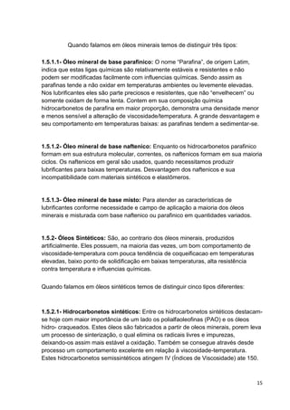 15
Quando falamos em óleos minerais temos de distinguir três tipos:
1.5.1.1- Óleo mineral de base parafinico: O nome ―Parafina‖, de origem Latim,
indica que estas ligas químicas são relativamente estáveis e resistentes e não
podem ser modificadas facilmente com influencias químicas. Sendo assim as
parafinas tende a não oxidar em temperaturas ambientes ou levemente elevadas.
Nos lubrificantes eles são parte preciosos e resistentes, que não ―envelhecem‖ ou
somente oxidam de forma lenta. Contem em sua composição química
hidrocarbonetos de parafina em maior proporção, demonstra uma densidade menor
e menos sensível a alteração de viscosidade/temperatura. A grande desvantagem e
seu comportamento em temperaturas baixas: as parafinas tendem a sedimentar-se.
1.5.1.2- Óleo mineral de base naftenico: Enquanto os hidrocarbonetos parafinico
formam em sua estrutura molecular, correntes, os naftenicos formam em sua maioria
ciclos. Os naftenicos em geral são usados, quando necessitamos produzir
lubrificantes para baixas temperaturas. Desvantagem dos naftenicos e sua
incompatibilidade com materiais sintéticos e elastômeros.
1.5.1.3- Óleo mineral de base misto: Para atender as características de
lubrificantes conforme necessidade e campo de aplicação a maioria dos óleos
minerais e misturada com base naftenico ou parafinico em quantidades variados.
1.5.2- Óleos Sintéticos: São, ao contrario dos óleos minerais, produzidos
artificialmente. Eles possuem, na maioria das vezes, um bom comportamento de
viscosidade-temperatura com pouca tendência de coqueificacao em temperaturas
elevadas, baixo ponto de solidificação em baixas temperaturas, alta resistência
contra temperatura e influencias químicas.
Quando falamos em óleos sintéticos temos de distinguir cinco tipos diferentes:
1.5.2.1- Hidrocarbonetos sintéticos: Entre os hidrocarbonetos sintéticos destacam-
se hoje com maior importância de um lado os polialfaoleofinas (PAO) e os óleos
hidro- craqueados. Estes óleos são fabricados a partir de oleos minerais, porem leva
um processo de sinterização, o qual elimina os radicais livres e impurezas,
deixando-os assim mais estável a oxidação. Também se consegue através desde
processo um comportamento excelente em relação à viscosidade-temperatura.
Estes hidrocarbonetos semissintéticos atingem IV (Índices de Viscosidade) ate 150.
 