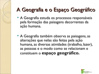 A Geografia e o Espaço Geográfico
   A Geografia estuda os processos responsáveis
    pela formação das paisagens decorrentes da
    ação humana.

   A Geografia também observa as paisagens, as
    alterações que nelas são feitas pela ação
    humana, as diversas atividades (trabalho, lazer),
    as pessoas e o modo como se relacionam e
    constituem o espaço geográfico.
 