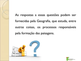 As respostas a essas questões podem ser
fornecidas pela Geografia, que estuda, entre
outras coisas, os processos responsáveis
pela formação das paisagens.
 