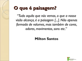 O que é paisagem?
 “Tudo aquilo que nós vemos, o que a nossa
visão alcança, é a paisagem [...]. Não apenas
formada de volumes, mas também de cores,
       odores, movimentos, sons etc.”

             Milton Santos
 