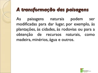 A transformação das paisagens
As paisagens naturais podem ser
modificadas para dar lugar, por exemplo, às
plantações, às cidades, às rodovias ou para a
obtenção de recursos naturais, como
madeira, minérios, água e outros.
 