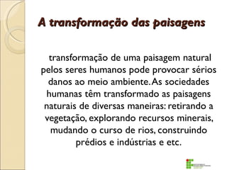 A transformação das paisagens

  transformação de uma paisagem natural
pelos seres humanos pode provocar sérios
  danos ao meio ambiente. As sociedades
 humanas têm transformado as paisagens
 naturais de diversas maneiras: retirando a
 vegetação, explorando recursos minerais,
  mudando o curso de rios, construindo
         prédios e indústrias e etc.
 