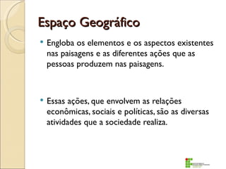 Espaço Geográfico
   Engloba os elementos e os aspectos existentes
    nas paisagens e as diferentes ações que as
    pessoas produzem nas paisagens.



   Essas ações, que envolvem as relações
    econômicas, sociais e políticas, são as diversas
    atividades que a sociedade realiza.
 