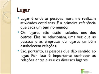 Lugar
 Lugar é onde as pessoas moram e realizam
  atividades cotidianas. É a primeira referência
  que cada um tem no mundo.
 Os lugares não estão isolados uns dos
  outros. Eles se relacionam, uma vez que as
  pessoas e as empresas de lugares também
  estabelecem relações.
 São, portanto, as pessoas que dão sentido ao
  lugar. Por isso é importante conhecer as
  relações entre elas e os diversos lugares.
 