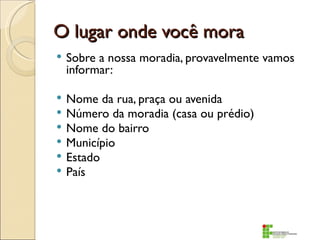 O lugar onde você mora
   Sobre a nossa moradia, provavelmente vamos
    informar:

   Nome da rua, praça ou avenida
   Número da moradia (casa ou prédio)
   Nome do bairro
   Município
   Estado
   País
 