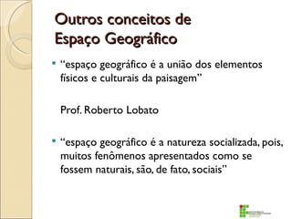Outros conceitos de
Espaço Geográfico
   “espaço geográfico é a união dos elementos
    físicos e culturais da paisagem”

    Prof. Roberto Lobato

   “espaço geográfico é a natureza socializada, pois,
    muitos fenômenos apresentados como se
    fossem naturais, são, de fato, sociais”
 