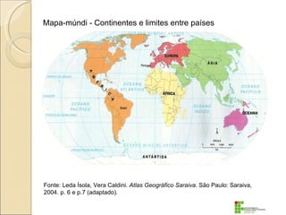 Mapa-múndi - Continentes e limites entre países




Fonte: Leda Ísola, Vera Caldini. Atlas Geográfico Saraiva. São Paulo: Saraiva,
2004. p. 6 e p.7 (adaptado).
 
