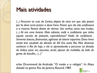 Mais atividades
(...) Percorrer as ruas do Centro, depois de anos em que não pisava
por lá, dava certo prazer a dona Irene. Prazer que ela não confessava
a si mesma. Parava diante de vitrines. Sim senhor, como isso mudou.
(...) Ali era uma livraria. Mais adiante, cadê a confeitaria que tinha
aquele sorvete de pistache, superdelicioso? Nada de confeitaria .
Somente bancos, financeiras, agências de loteria esportiva. Dona Irene
sentia leve saudade da década de 60. Era outro Rio. Mas devemos
conhecer o Rio de hoje, e ela ia aproveitando o percurso na direção
do ônibus para ver, assuntar, sentir, apesar do multidão, do bolo de
gente, do barulho... (...)”


arlos Drummond de Andrade. “O medo e o relógio”. In: Moça
deitada na grama. Rio de Janeiro, Record, 1987.
 