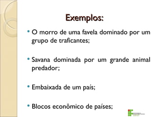 Exemplos:
   O morro de uma favela dominado por um
    grupo de traficantes;

   Savana dominada por um grande animal
    predador;

   Embaixada de um país;

   Blocos econômico de países;
 