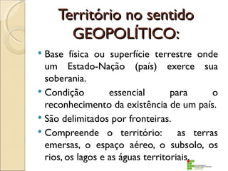 Território no sentido
       GEOPOLÍTICO:
 Base física ou superfície terrestre onde
  um Estado-Nação (país) exerce sua
  soberania.
 Condição         essencial       para      o
  reconhecimento da existência de um país.
 São delimitados por fronteiras.
 Compreende o território:           as terras
  emersas, o espaço aéreo, o subsolo, os
  rios, os lagos e as águas territoriais.
 