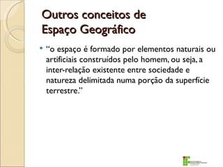 Outros conceitos de
Espaço Geográfico
   “o espaço é formado por elementos naturais ou
    artificiais construídos pelo homem, ou seja, a
    inter-relação existente entre sociedade e
    natureza delimitada numa porção da superfície
    terrestre.”
 