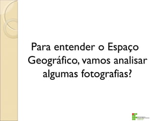 Para entender o Espaço
Geográfico, vamos analisar
  algumas fotografias?
 