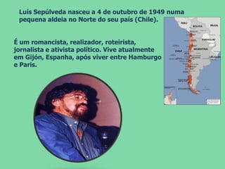 É um romancista, realizador, roteirista,
jornalista e ativista político. Vive atualmente
em Gijón, Espanha, após viver entre Hamburgo
e Paris.
Luís Sepúlveda nasceu a 4 de outubro de 1949 numa
pequena aldeia no Norte do seu país (Chile).
 