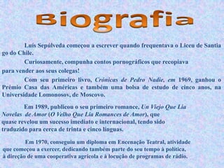 Luís Sepúlveda começou a escrever quando frequentava o Liceu de Santia
go do Chile.
Curiosamente, compunha contos pornográficos que recopiava
para vender aos seus colegas!
Com seu primeiro livro, Crónicas de Pedro Nadie, em 1969, ganhou o
Prémio Casa das Américas e também uma bolsa de estudo de cinco anos, na
Universidade Lomonosov, de Moscovo.
Em 1989, publicou o seu primeiro romance, Un Viejo Que Lia
Novelas de Amor (O Velho Que Lia Romances de Amor), que
quase revelou um sucesso imediato e internacional, tendo sido
traduzido para cerca de trinta e cinco línguas.
Em 1970, conseguiu um diploma em Encenação Teatral, atividade
que começou a exercer, dedicando também parte do seu tempo à política,
à direção de uma cooperativa agrícola e à locução de programas de rádio.
 