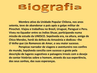 Membro ativo da Unidade Popular Chilena, nos anos
setenta, teve de abandonar o país após o golpe militar de
Pinochet. Viajou e trabalhou no Brasil, Uruguai, Paraguai e Peru.
Viveu no Equador entre os índios Shuar, participando numa
missão de estudo da UNESCO. Sepúlveda era, na altura, amigo de
Chico Mendes, herói da defesa da Amazónia e dedicou –lhe
O Velho que Lia Romances de Amor, o seu maior sucesso.
Perspicaz narrador de viagens e aventureiro nos confins
do mundo, Sepúlveda concilia com sucesso o gosto pela
descrição de lugares sugestivos e paisagens irreais com o desejo
de contar histórias sobre o homem, através da sua experiência,
dos seus sonhos, das suas esperanças.
 