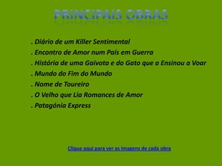 . Diário de um Killer Sentimental
. Encontro de Amor num País em Guerra
. História de uma Gaivota e do Gato que a Ensinou a Voar
. Mundo do Fim do Mundo
. Nome de Toureiro
. O Velho que Lia Romances de Amor
. Patagónia Express
Clique aqui para ver as imagens de cada obra
 