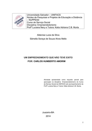 Universidade Salvador – UNIFACS
Núcleo de Pesquisas e Projetos de Educação a Distância
– NUPPEAD
Curso de Serviço Social
Disciplina: Empreendedorismo
Profª Luciana Nery e Tutora: Katia Adriana C.B. Murta
Aldenise Luiza da Silva
Sâmella Soraya de Souza Alves Mello
UM EMPREENDIMENTO QUE NÃO TEVE EXITO
POR: CARLOS HUMBERTO AMORIM
Atividade apresentada como requisito parcial para
aprovação na disciplina: Empreendedorismo do Curso
de Serviço Social da UNIFACS sob acompanhamento da
Profª Luciana Nery e Tutora: Kátia Adriana C.B. Murta.
Juazeiro-BA
2014
2
 