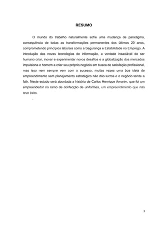 RESUMO
O mundo do trabalho naturalmente sofre uma mudança de paradigma,
consequência de todas as transformações permanentes dos últimos 20 anos,
comprometendo princípios laborais como a Segurança e Estabilidade no Emprego. A
introdução das novas tecnologias de informação, a vontade insaciável do ser
humano criar, inovar e experimentar novos desafios e a globalização dos mercados
impulsiona o homem a criar seu próprio negócio em busca de satisfação profissional,
mas isso nem sempre vem com o sucesso, muitas vezes uma boa ideia de
empreendimento sem planejamento estratégico não dão lucros e o negócio tende a
falir. Neste estudo será abordada a história de Carlos Henrique Amorim, que foi um
empreendedor no ramo de confecção de uniformes, um empreendimento que não
teve êxito.
.
3
 