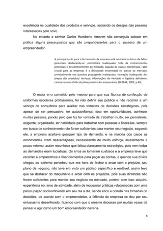 excelência na qualidade dos produtos e serviços, saciando os desejos das pessoas
interessadas pelo novo.
No entanto o senhor Carlos Humberto Amorim não conseguiu colocar em
prática alguns pressupostos que são preponderantes para o sucesso de um
empreendedor.
A principal razão para o fechamento da empresa está centrada no bloco de falhas
gerenciais, destacando-se: ponto/local inadequado, falta de conhecimentos
gerenciais e desconhecimento do mercado, seguida de causas econômicas. Fator
crucial para as empresas é a dificuldade encontrada no acesso ao mercado,
principalmente nos quesitos propaganda inadequada; formação inadequada dos
preços dos produtos/ serviços; informações de mercado e logística deficiente,
caracterizando a falta de planejamento dos empresários. (SEBRAE, 2007, p.40).
O maior erro cometido pelo mesmo para que sua fábrica de confecção de
uniformes escolares profissionais, foi não definir seu público e não recorrer a um
serviço de consultoria para auxiliar nas tomadas de decisões estratégicas, pois
apesar de ser persuasivo, ter autoconfiança, foco em oportunidades, conhecer
muitas pessoas, paixão pelo que faz ter vontade de trabalhar muito, ser persistente,
exigente, organizado, ter habilidade para trabalhar com pessoas e lidera-las, sempre
em busca de conhecimento não foram suficientes para manter seu negocio, segundo
ele, a empresa aceitava qualquer tipo de demanda, e na maioria dos casos as
encomendas eram desvantajosas, necessitando de muito esforço, investimento e
pouco retorno, assim reconhece que faltou planejamento estratégico, pois nem todas
as demandas eram lucrativas. Os erros se tornaram custosos e a empresa teve que
recorrer a empréstimos e financiamentos para pagar as contas, e quando sua dívida
chegou ao extremo percebeu que era hora de fechar e arcar com o prejuízo, seu
plano de negocio, não teve em vista um público específico e rentável, assim teve
que se desfazer do maquinário e arcar com os prejuízos, pois suas diretrizes não
foram suficientes para manter seu negócio no mercado, porém, com isso adquiriu
experiência no ramo de atividade, além de incorporar práticas relacionadas com uma
preocupação socioambiental em seu dia a dia, sendo ético e correto nas tomadas de
decisões, de acordo com o empreendedor, a falência da empresa se deu por seu
entusiasmo desenfreado, fazendo com que o mesmo deixasse por muitas vezes de
pensar e agir como um bom empreendedor deveria.
6
 