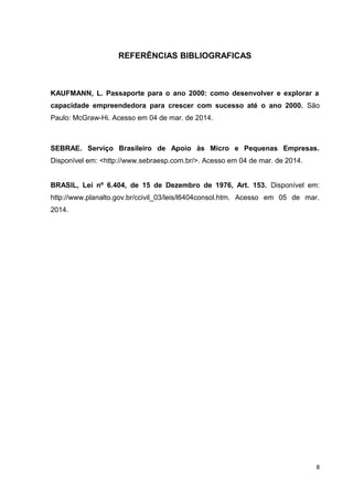 REFERÊNCIAS BIBLIOGRAFICAS
KAUFMANN, L. Passaporte para o ano 2000: como desenvolver e explorar a
capacidade empreendedora para crescer com sucesso até o ano 2000. São
Paulo: McGraw-Hi. Acesso em 04 de mar. de 2014.
SEBRAE. Serviço Brasileiro de Apoio às Micro e Pequenas Empresas.
Disponível em: <http://www.sebraesp.com.br/>. Acesso em 04 de mar. de 2014.
BRASIL, Lei nº 6.404, de 15 de Dezembro de 1976, Art. 153. Disponível em:
http://www.planalto.gov.br/ccivil_03/leis/l6404consol.htm. Acesso em 05 de mar.
2014.
8
 