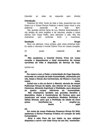 (Acender as velas da esquerda para direita)
Introdução
Poderoso EU SOU, Fonte de toda a Vida, preenchei-nos com
Vossa Luz e Vossos Divinos Poderes e elevai nosso ritual a uma
poderosa expansão de todo Bem.
Vós, grandes divinos Seres da Luz, Mestres Ascensionados e
vós amigos do reino angélico e da natureza, ampliai o nosso
esforço com Vosso Poder, para abençoar a vida. Nós Vos
chamamos com profundo Amor e reverência.
Saudação ao Grupo
Deus vos abençoe, meus amigos, pela vossa presença hoje.
Eu saúdo a vitoriosa e imortal Chama Trina em vossos corações.
(O grupo responde A1)
A1
Nós saudamos a Imortal Chama Trina em vosso
coração e depositamos o total momentum de nossas
correntes de Vida à disposição do Serviço de hoje.
(sentar-se)
A5
Em nome e com o Poder e Autoridade do Fogo Sagrado,
ancorado no coração de toda humanidade, chamamos por
vós, Anjos e Devas dos Cerimoniais, da Música e Cura em
nosso meio.
Juntai-vos a nós no Servir e libertai, através de vossas
Poderosas Forças de Apelo, das oitavas de Luz, Energias
Cósmicas, Alimento Espiritual e Vitalidade, para abençoar
os quatro corpos inferiores da humanidade.
Nós chamamos também aos grandes Serafins e
Querubins, Anjos e Construtores de Formas para que
construam em nossa consciência Modelos Perfeitos e
Idéias Divinas, para que a Perfeição da Idade de Ouro
possa manifestar-se e ampliar-se.
Assim seja!
A3
Em nome de nossa Poderosa Presença Divina EU SOU,
apelamos à Divina Presença Crística no coração de toda
humanidade:
Atraí a este Foco de Luz todos os que estejam
dispostos a servir com toda Força de seu Ser, mantendo-
 