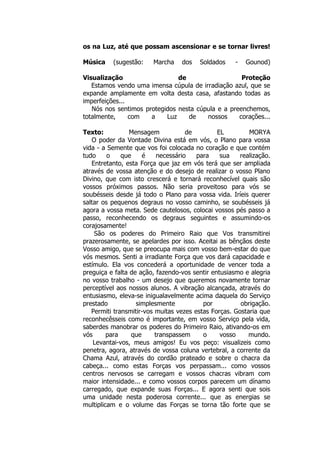 os na Luz, até que possam ascensionar e se tornar livres!
Música (sugestão: Marcha dos Soldados - Gounod)
Visualização de Proteção
Estamos vendo uma imensa cúpula de irradiação azul, que se
expande amplamente em volta desta casa, afastando todas as
imperfeições...
Nós nos sentimos protegidos nesta cúpula e a preenchemos,
totalmente, com a Luz de nossos corações...
Texto: Mensagem de EL MORYA
O poder da Vontade Divina está em vós, o Plano para vossa
vida - a Semente que vos foi colocada no coração e que contém
tudo o que é necessário para sua realização.
Entretanto, esta Força que jaz em vós terá que ser ampliada
através de vossa atenção e do desejo de realizar o vosso Plano
Divino, que com isto crescerá e tornará reconhecível quais são
vossos próximos passos. Não seria proveitoso para vós se
soubésseis desde já todo o Plano para vossa vida. Iríeis querer
saltar os pequenos degraus no vosso caminho, se soubésseis já
agora a vossa meta. Sede cautelosos, colocai vossos pés passo a
passo, reconhecendo os degraus seguintes e assumindo-os
corajosamente!
São os poderes do Primeiro Raio que Vos transmitirei
prazerosamente, se apelardes por isso. Aceitai as bênçãos deste
Vosso amigo, que se preocupa mais com vosso bem-estar do que
vós mesmos. Senti a irradiante Força que vos dará capacidade e
estímulo. Ela vos concederá a oportunidade de vencer toda a
preguiça e falta de ação, fazendo-vos sentir entusiasmo e alegria
no vosso trabalho - um desejo que queremos novamente tornar
perceptível aos nossos alunos. A vibração alcançada, através do
entusiasmo, eleva-se inigualavelmente acima daquela do Serviço
prestado simplesmente por obrigação.
Permiti transmitir-vos muitas vezes estas Forças. Gostaria que
reconhecêsseis como é importante, em vosso Serviço pela vida,
saberdes manobrar os poderes do Primeiro Raio, ativando-os em
vós para que transpassem o vosso mundo.
Levantai-vos, meus amigos! Eu vos peço: visualizeis como
penetra, agora, através de vossa coluna vertebral, a corrente da
Chama Azul, através do cordão prateado e sobre o chacra da
cabeça... como estas Forças vos perpassam... como vossos
centros nervosos se carregam e vossos chacras vibram com
maior intensidade... e como vossos corpos parecem um dínamo
carregado, que expande suas Forças... E agora senti que sois
uma unidade nesta poderosa corrente... que as energias se
multiplicam e o volume das Forças se torna tão forte que se
 