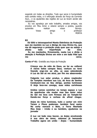expande em todas as direções. Tudo que serve à humanidade
está contido nelas, e é reforçado através da Força da Corrente
Azul... e os ajudantes das regiões de Luz as levam aonde são
necessárias.
Eu vos agradeço por este trabalho, amados amigos, vos
envolvo em Meu Amor e estarei sempre a postos, quando
quiserdes realizar vosso Serviço.
Vosso amigo e professor
EL MORYA
B3
EU SOU o intransponível Manto Eletrônico de Proteção
que me mantém na Luz e Abrigo do meu Divino Eu, que
me dá segurança e proteção onde quer que eu esteja e
afasta toda imperfeição de mim.
Eu me mantenho, firmemente, nesta Luz e dirijo a
atenção à Perfeição Divina em mim e em toda Vida que
me cerca.
Canto nº 41: Gratidão aos Anjos da Proteção
Criança sou da mão de Deus, ao lar eu voltarei
A claros belos campos Seus, ventura eu terei
Voando ergo-me ao alto, as asas estendendo
A Luz do Sol só me atrai, por fim me absorvendo.
Fulgente Luz solar produz, o pleno resplendor
Os Templos mandam sua Luz, do Arco do Senhor
Conduzem-nos ao Seu abrigo, pontes luminosas
O Anjo leva-me consigo, suas mãos carinhosas
Unidos vamos caminhar no tempo espaço e Luz
As aparências vão mudar mas Seu Amor reluz
Ao Sol me leva com firmeza até ao Templo-lar
Dando-me força e certeza de afinal chegar.
Anjos do reino luminoso, tudo a cantar em mim
Tecem o Plano poderoso, também farei assim
Na certa vencerá o Bem, a Terra libertada
Meu Anjo - irmão e eu também, ajudamos na
jornada
À Luz vai todo meu louvor, os Anjos envolvendo
A sua obra de Amor, estamos já benzendo
Trabalho agora em união - Anjos - humanidade
 