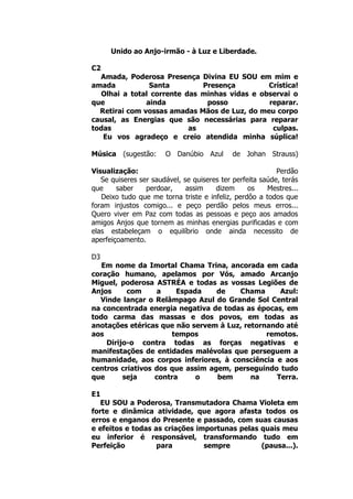 Unido ao Anjo-irmão - à Luz e Liberdade.
C2
Amada, Poderosa Presença Divina EU SOU em mim e
amada Santa Presença Crística!
Olhai a total corrente das minhas vidas e observai o
que ainda posso reparar.
Retirai com vossas amadas Mãos de Luz, do meu corpo
causal, as Energias que são necessárias para reparar
todas as culpas.
Eu vos agradeço e creio atendida minha súplica!
Música (sugestão: O Danúbio Azul de Johan Strauss)
Visualização: Perdão
Se quiseres ser saudável, se quiseres ter perfeita saúde, terás
que saber perdoar, assim dizem os Mestres...
Deixo tudo que me torna triste e infeliz, perdôo a todos que
foram injustos comigo... e peço perdão pelos meus erros...
Quero viver em Paz com todas as pessoas e peço aos amados
amigos Anjos que tornem as minhas energias purificadas e com
elas estabeleçam o equilíbrio onde ainda necessito de
aperfeiçoamento.
D3
Em nome da Imortal Chama Trina, ancorada em cada
coração humano, apelamos por Vós, amado Arcanjo
Miguel, poderosa ASTRÉA e todas as vossas Legiões de
Anjos com a Espada de Chama Azul:
Vinde lançar o Relâmpago Azul do Grande Sol Central
na concentrada energia negativa de todas as épocas, em
todo carma das massas e dos povos, em todas as
anotações etéricas que não servem à Luz, retornando até
aos tempos remotos.
Dirijo-o contra todas as forças negativas e
manifestações de entidades malévolas que perseguem a
humanidade, aos corpos inferiores, à consciência e aos
centros criativos dos que assim agem, perseguindo tudo
que seja contra o bem na Terra.
E1
EU SOU a Poderosa, Transmutadora Chama Violeta em
forte e dinâmica atividade, que agora afasta todos os
erros e enganos do Presente e passado, com suas causas
e efeitos e todas as criações importunas pelas quais meu
eu inferior é responsável, transformando tudo em
Perfeição para sempre (pausa...).
 