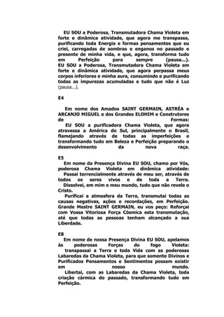 EU SOU a Poderosa, Transmutadora Chama Violeta em
forte e dinâmica atividade, que agora me transpassa,
purificando toda Energia e formas pensamentos que eu
criei, carregadas de sombras e enganos no passado e
presente de minha vida, e que, agora, transforma tudo
em Perfeição para sempre (pausa...).
EU SOU a Poderosa, Transmutadora Chama Violeta em
forte e dinâmica atividade, que agora perpassa meus
corpos inferiores e minha aura, consumindo e purificando
todas as impurezas acumuladas e tudo que não é Luz
(pausa...).
E4
Em nome dos Amados SAINT GERMAIN, ASTRÉA e
ARCANJO MIGUEL e dos Grandes ELOHIM e Construtores
de Formas:
EU SOU a purificadora Chama Violeta, que agora
atravessa a América do Sul, principalmente o Brasil,
flamejando através de todas as imperfeições e
transformando tudo em Beleza e Perfeição preparando o
desenvolvimento da nova raça.
E5
Em nome da Presença Divina EU SOU, chamo por Vós,
poderosa Chama Violeta em dinâmica atividade:
Passai torrencialmente através de meu ser, através de
todos os seres vivos e de toda a Terra.
Dissolvei, em mim e meu mundo, tudo que não revele o
Cristo.
Purificai a atmosfera da Terra, transmutai todas as
causas negativas, ações e recordações, em Perfeição.
Grande Mestre SAINT GERMAIN, eu vos peço: Reforçai
com Vossa Vitoriosa Força Cósmica esta transmutação,
até que todas as pessoas tenham alcançado a sua
Liberdade.
E8
Em nome de nossa Presença Divina EU SOU, apelamos
às poderosas Forças do fogo Violeta:
transpassai a Terra e toda Vida com as poderosas
Labaredas da Chama Violeta, para que somente Divinos e
Purificados Pensamentos e Sentimentos possam existir
em nosso mundo.
Libertai, com as Labaredas da Chama Violeta, toda
criação cármica do passado, transformando tudo em
Perfeição.
 
